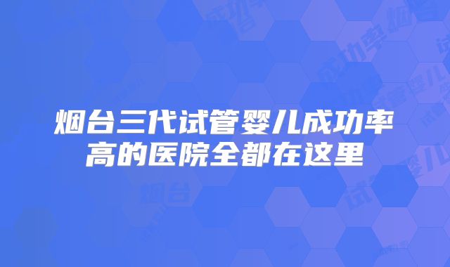 烟台三代试管婴儿成功率高的医院全都在这里