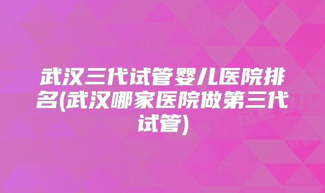 武汉三代试管婴儿医院排名(武汉哪家医院做第三代试管)