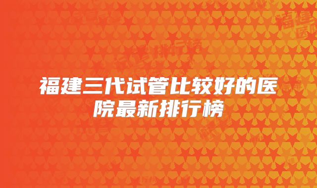 福建三代试管比较好的医院最新排行榜