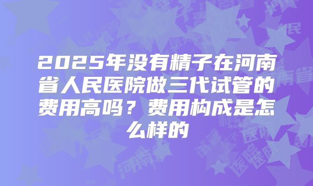 2025年没有精子在河南省人民医院做三代试管的费用高吗?费用构成是怎么样的
