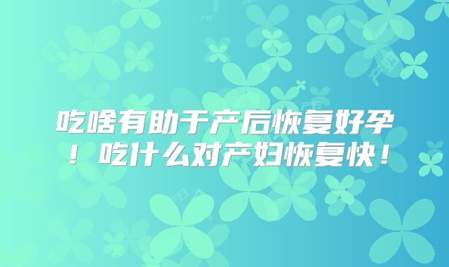 吃啥有助于产后恢复好孕！吃什么对产妇恢复快！