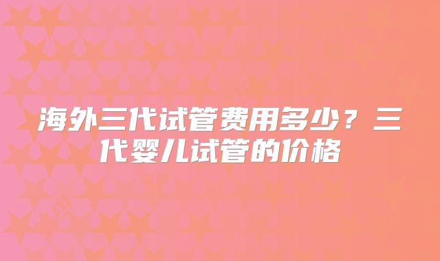 海外三代试管费用多少？三代婴儿试管的价格