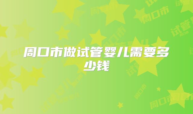 周口市做试管婴儿需要多少钱
