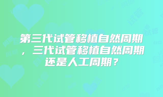 第三代试管移植自然周期,三代试管移植自然周期还是人工周期?