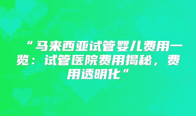“马来西亚试管婴儿费用一览：试管医院费用揭秘，费用透明化”