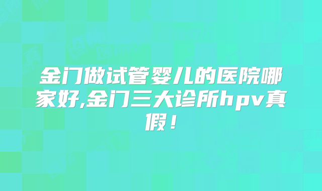 金门做试管婴儿的医院哪家好,金门三大诊所hpv真假！