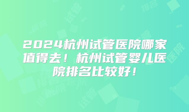 2024杭州试管医院哪家值得去！杭州试管婴儿医院排名比较好！