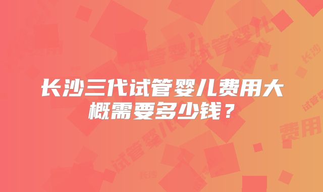 长沙三代试管婴儿费用大概需要多少钱?