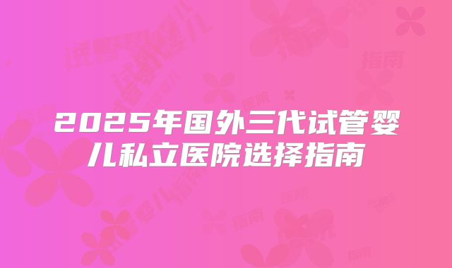 2025年国外三代试管婴儿私立医院选择指南