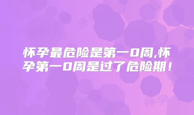 怀孕最危险是第一0周,怀孕第一0周是过了危险期!