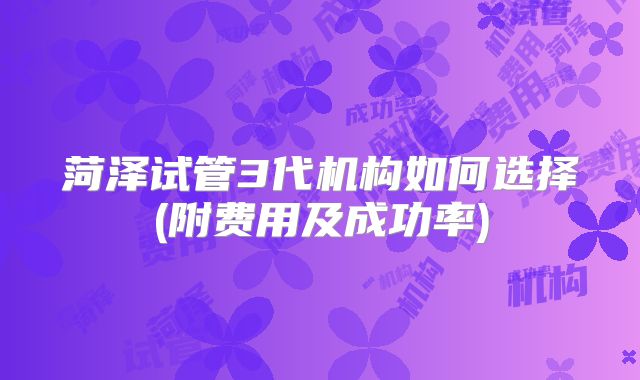 菏泽试管3代机构如何选择(附费用及成功率)