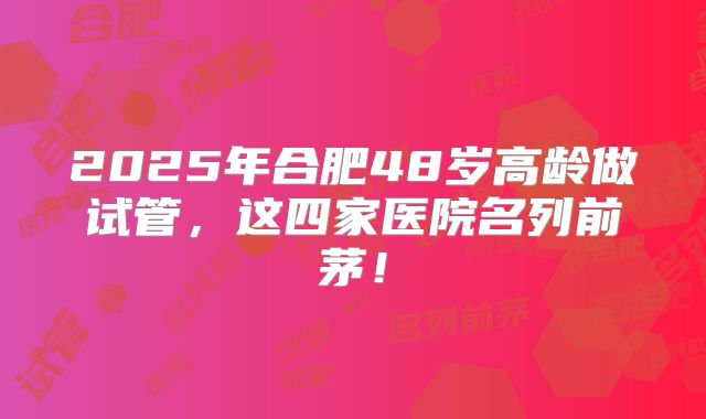 2025年合肥48岁高龄做试管,这四家医院名列前茅!