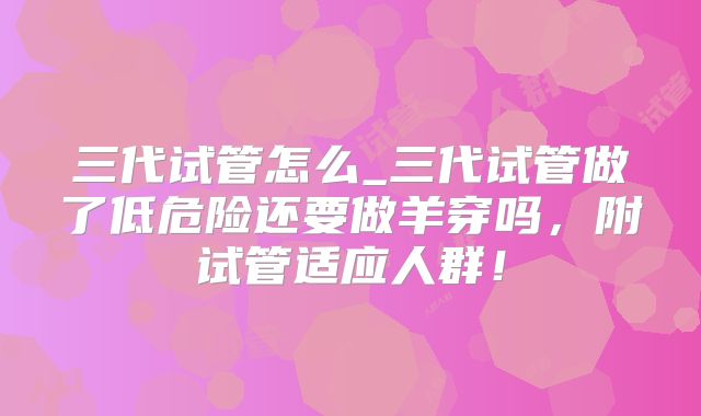 三代试管怎么_三代试管做了低危险还要做羊穿吗,附试管适应人群!