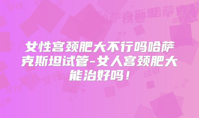 女性宫颈肥大不行吗哈萨克斯坦试管-女人宫颈肥大能治好吗!