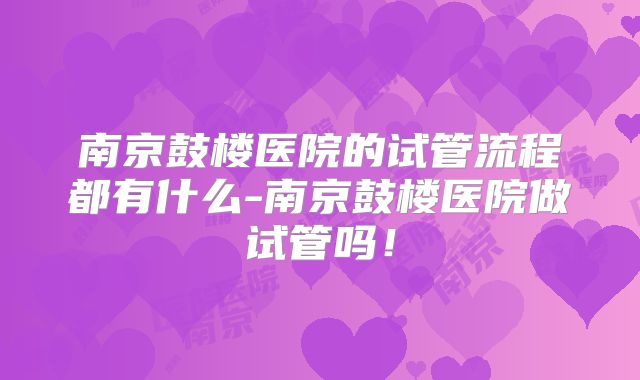 南京鼓楼医院的试管流程都有什么-南京鼓楼医院做试管吗！