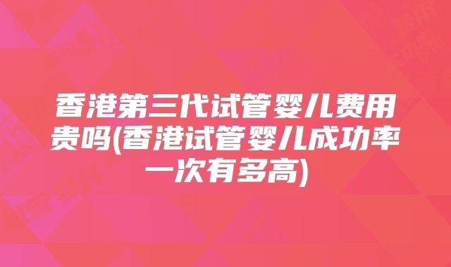 香港第三代试管婴儿费用贵吗(香港试管婴儿成功率一次有多高)