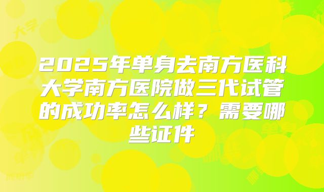 2025年单身去南方医科大学南方医院做三代试管的成功率怎么样？需要哪些证件