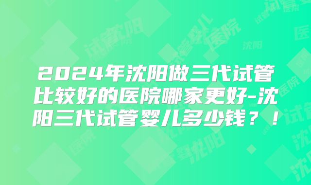 2024年沈阳做三代试管比较好的医院哪家更好-沈阳三代试管婴儿多少钱？！