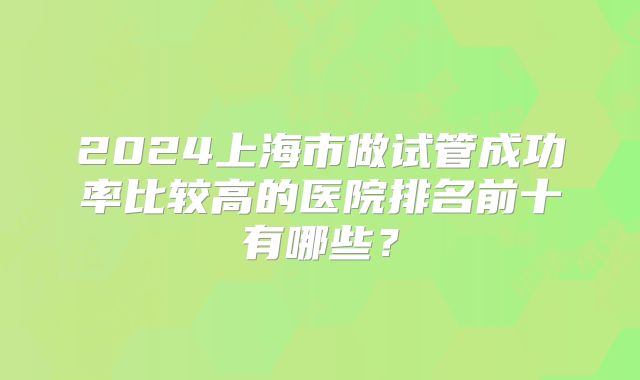 2024上海市做试管成功率比较高的医院排名前十有哪些？