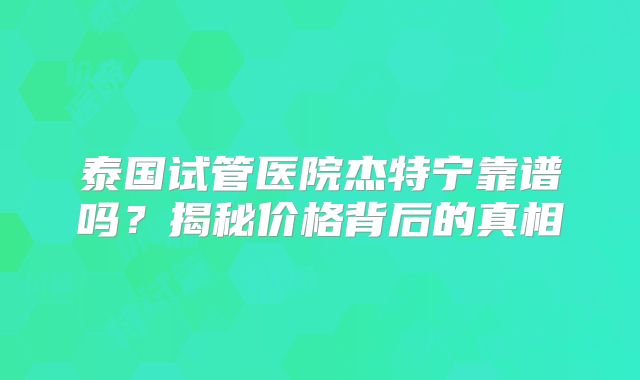 泰国试管医院杰特宁靠谱吗？揭秘价格背后的真相