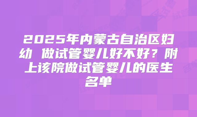 2025年内蒙古自治区妇幼 做试管婴儿好不好？附上该院做试管婴儿的医生名单