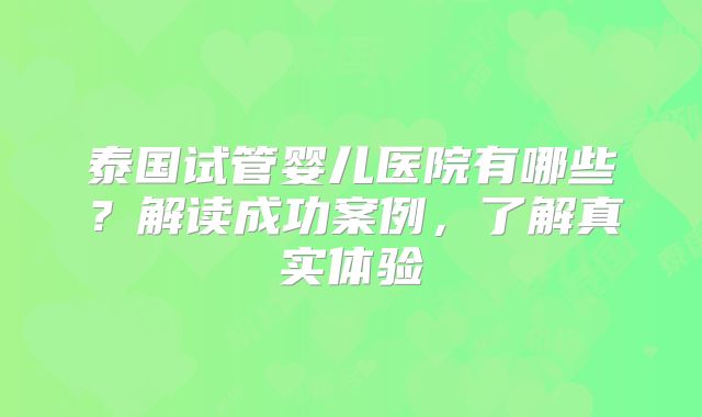 泰国试管婴儿医院有哪些?解读成功案例,了解真实体验