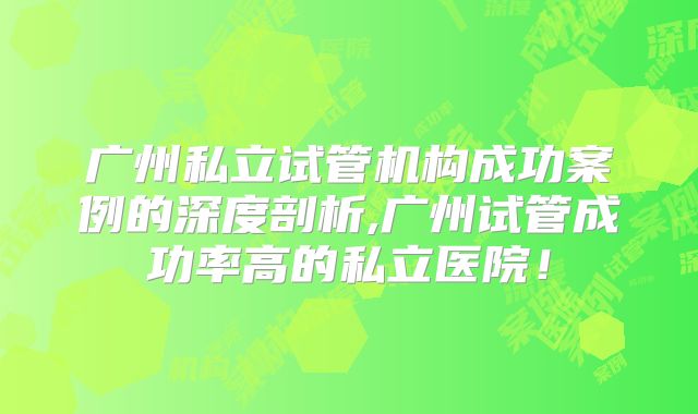 广州私立试管机构成功案例的深度剖析,广州试管成功率高的私立医院!