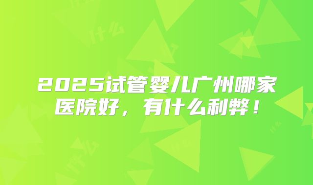 2025试管婴儿广州哪家医院好，有什么利弊！