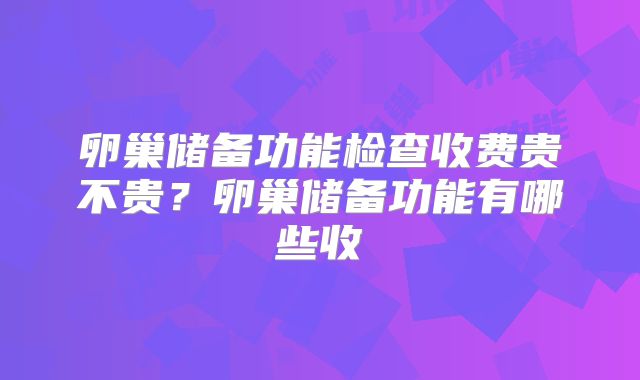 卵巢储备功能检查收费贵不贵?卵巢储备功能有哪些收