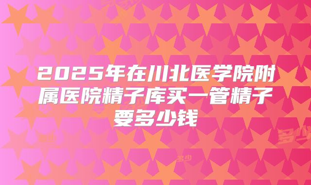 2025年在川北医学院附属医院精子库买一管精子要多少钱