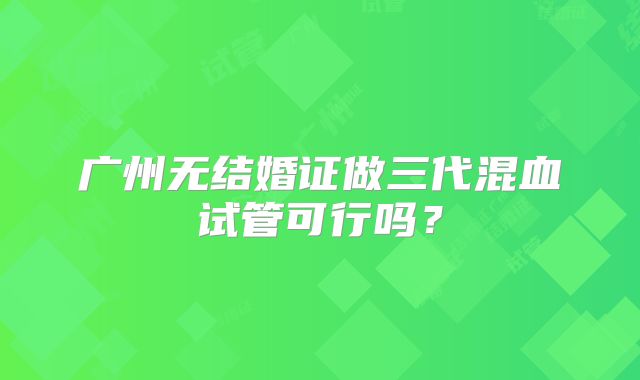 广州无结婚证做三代混血试管可行吗？