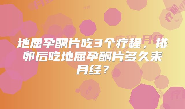 地屈孕酮片吃3个疗程，排卵后吃地屈孕酮片多久来月经？