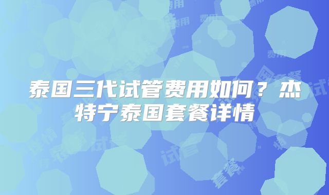 泰国三代试管费用如何？杰特宁泰国套餐详情