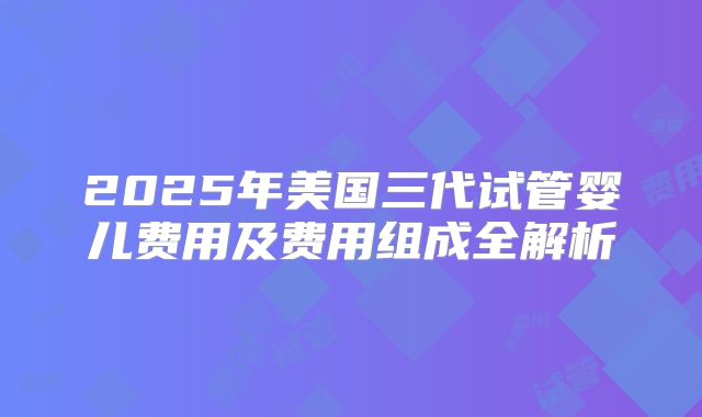 2025年美国三代试管婴儿费用及费用组成全解析