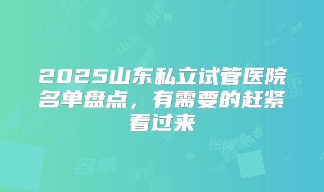2025山东私立试管医院名单盘点，有需要的赶紧看过来