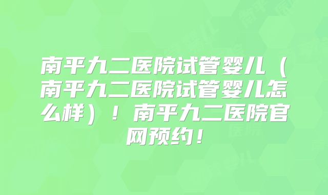 南平九二医院试管婴儿（南平九二医院试管婴儿怎么样）！南平九二医院官网预约！
