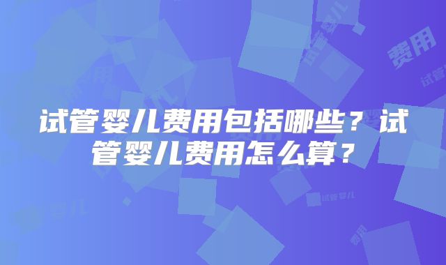 试管婴儿费用包括哪些?试管婴儿费用怎么算?