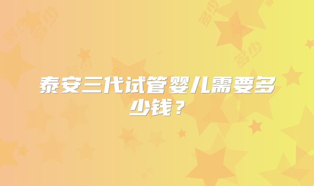 泰安三代试管婴儿需要多少钱?