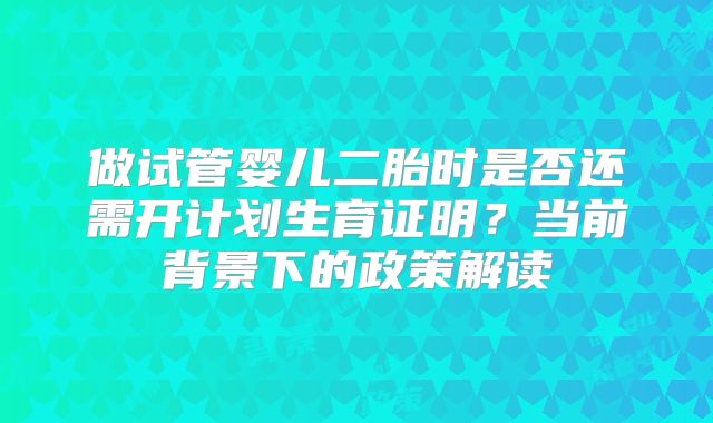 做试管婴儿二胎时是否还需开计划生育证明？当前背景下的政策解读