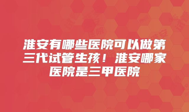 淮安有哪些医院可以做第三代试管生孩！淮安哪家医院是三甲医院