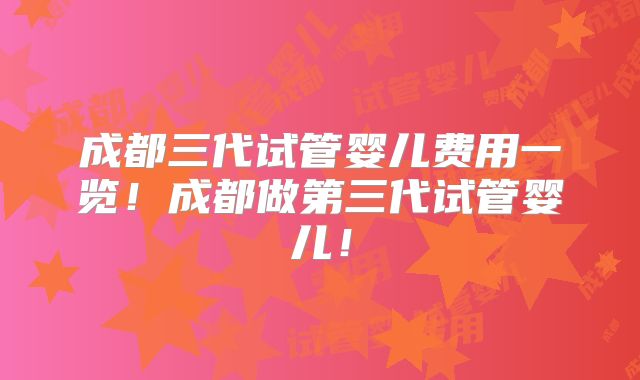 成都三代试管婴儿费用一览！成都做第三代试管婴儿！