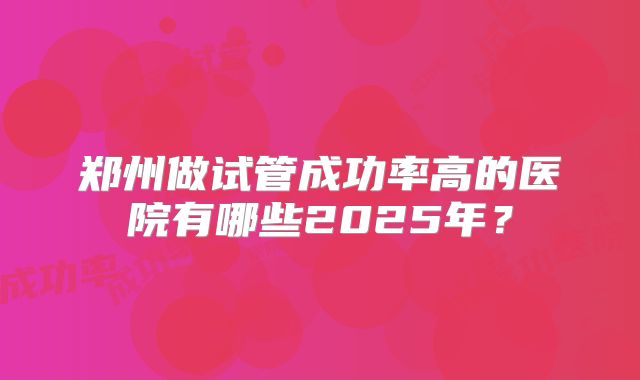 郑州做试管成功率高的医院有哪些2025年?