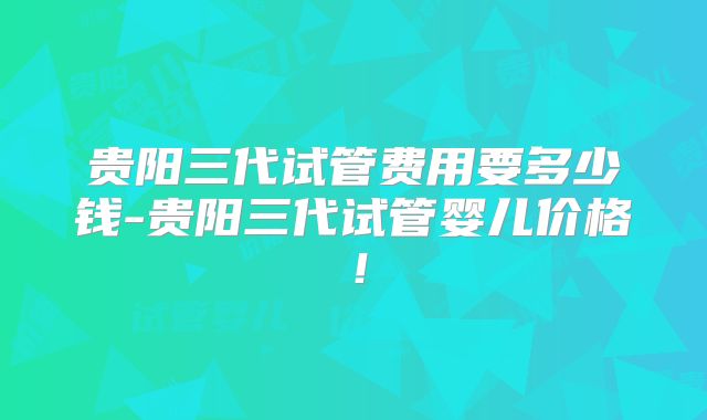 贵阳三代试管费用要多少钱-贵阳三代试管婴儿价格！