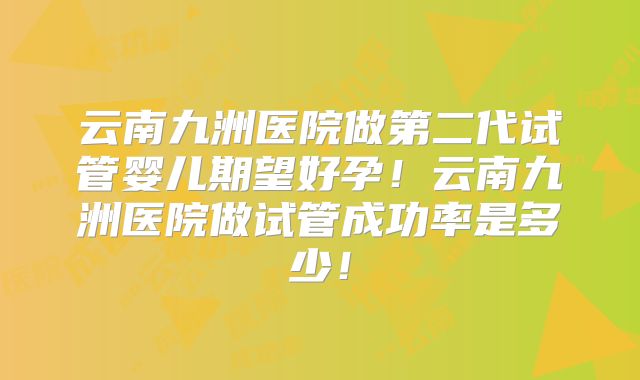 云南九洲医院做第二代试管婴儿期望好孕!云南九洲医院做试管成功率是多少!