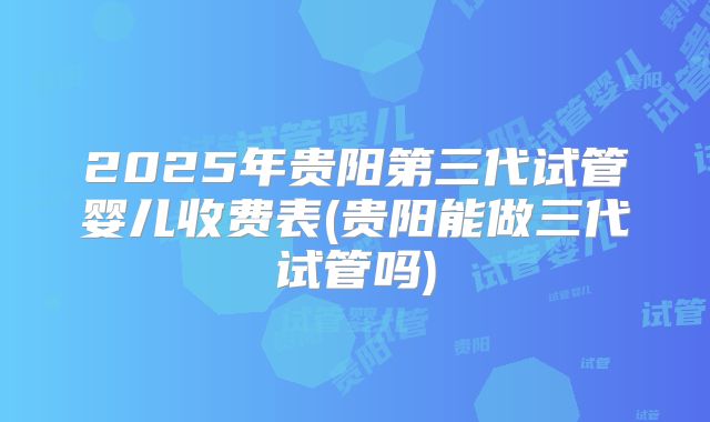 2025年贵阳第三代试管婴儿收费表(贵阳能做三代试管吗)