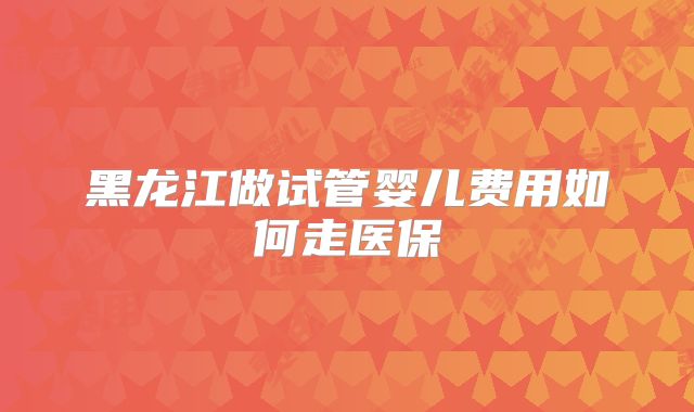 黑龙江做试管婴儿费用如何走医保