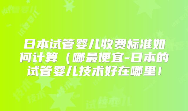 日本试管婴儿收费标准如何计算(哪最便宜-日本的试管婴儿技术好在哪里!