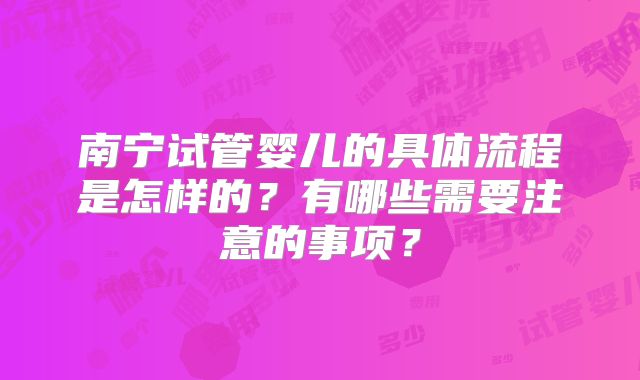 南宁试管婴儿的具体流程是怎样的？有哪些需要注意的事项？