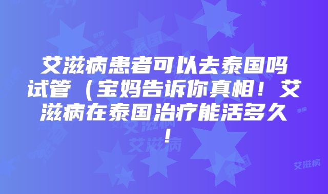 艾滋病患者可以去泰国吗试管（宝妈告诉你真相！艾滋病在泰国治疗能活多久！