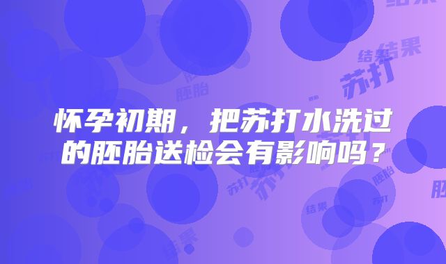 怀孕初期，把苏打水洗过的胚胎送检会有影响吗？